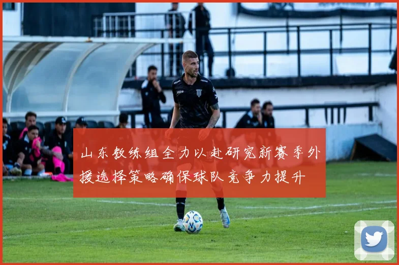山东教练组全力以赴研究新赛季外援选择策略确保球队竞争力提升