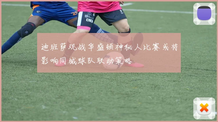 迪班萨观战华盛顿神秘人比赛或将影响同城球队联动策略