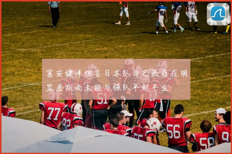 富安健洋坦言日本队与巴西存在明显差距尚未能与强队平起平坐