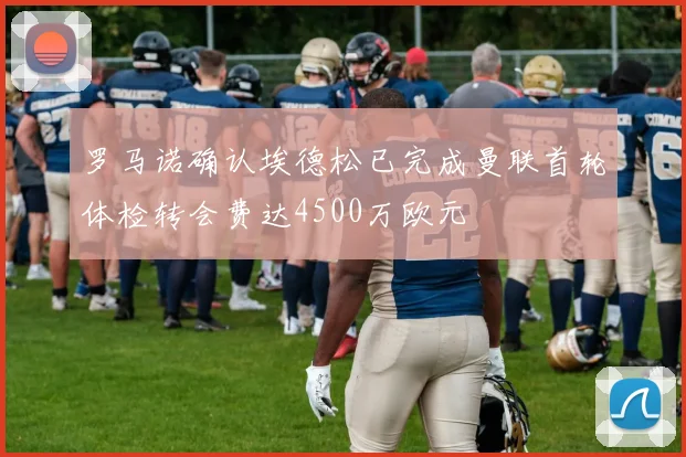罗马诺确认埃德松已完成曼联首轮体检转会费达4500万欧元