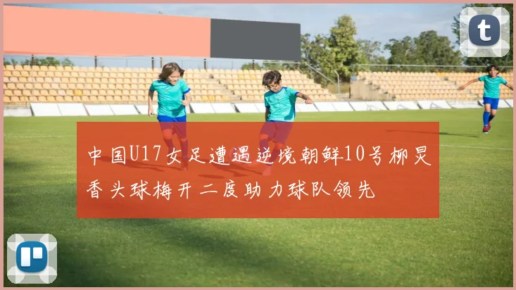 中国U17女足遭遇逆境朝鲜10号柳炅香头球梅开二度助力球队领先