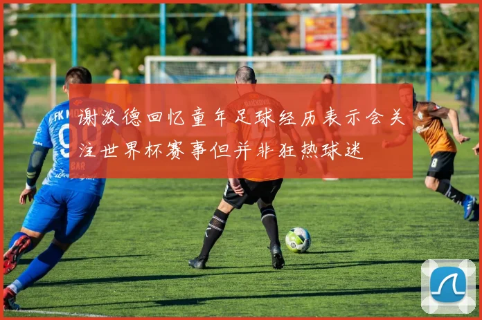 谢泼德回忆童年足球经历表示会关注世界杯赛事但并非狂热球迷