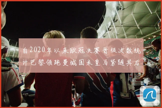 自2020年以来欧冠决赛晋级次数统计巴黎领跑曼城国米皇马紧随其后