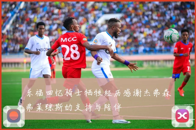 乐福回忆骑士牺牲经历感谢杰弗森弗莱琼斯的支持与陪伴
