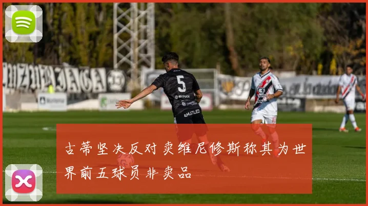 古蒂坚决反对卖维尼修斯称其为世界前五球员非卖品