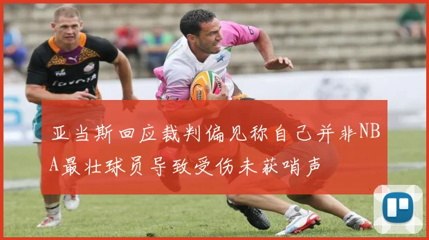 亚当斯回应裁判偏见称自己并非NBA最壮球员导致受伤未获哨声