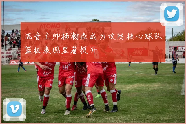 混音主帅杨瀚森成为攻防核心球队篮板表现显著提升