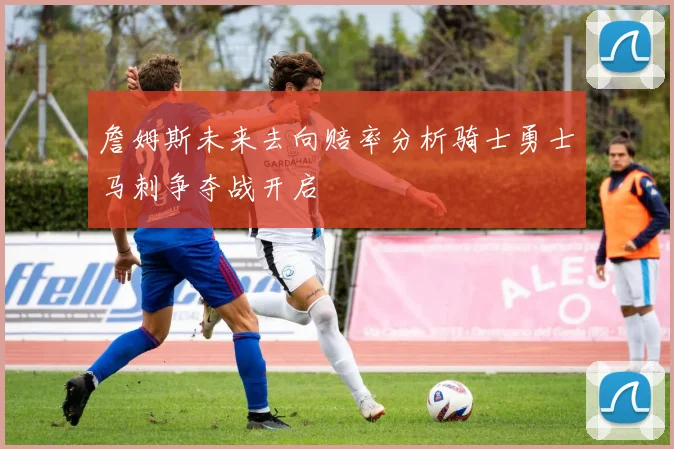 詹姆斯未来去向赔率分析骑士勇士马刺争夺战开启
