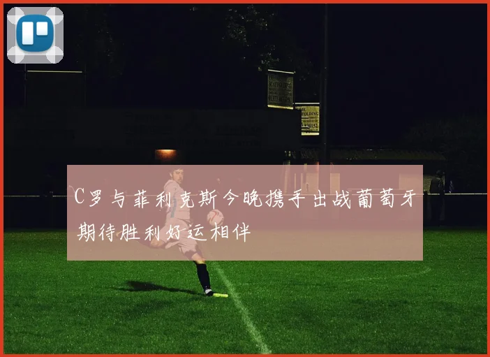 C罗与菲利克斯今晚携手出战葡萄牙期待胜利好运相伴