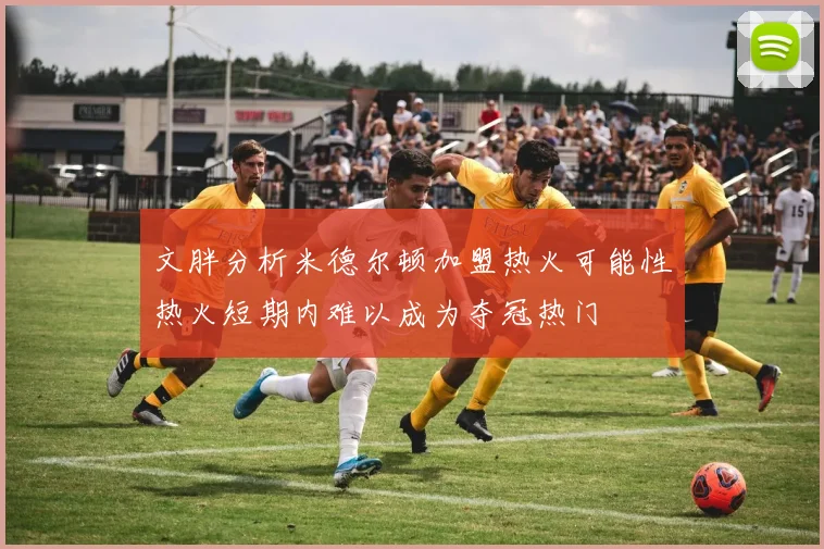 文胖分析米德尔顿加盟热火可能性热火短期内难以成为夺冠热门