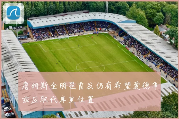 詹姆斯全明星首发仍有希望爱德华兹应取代库里位置