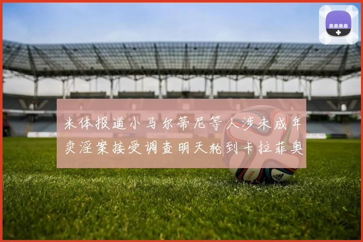 米体报道小马尔蒂尼等人涉未成年卖淫案接受调查明天轮到卡拉菲奥里接受问询