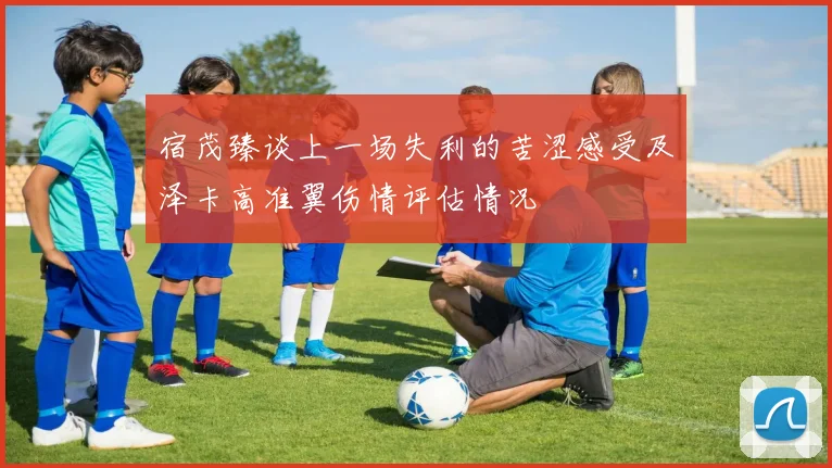 宿茂臻谈上一场失利的苦涩感受及泽卡高准翼伤情评估情况