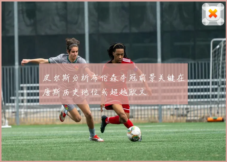 皮尔斯分析布伦森夺冠前景关键在唐斯历史地位或超越欧文