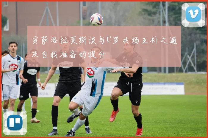 贡萨洛拉莫斯谈与C罗共场互补之道及自我准备的提升