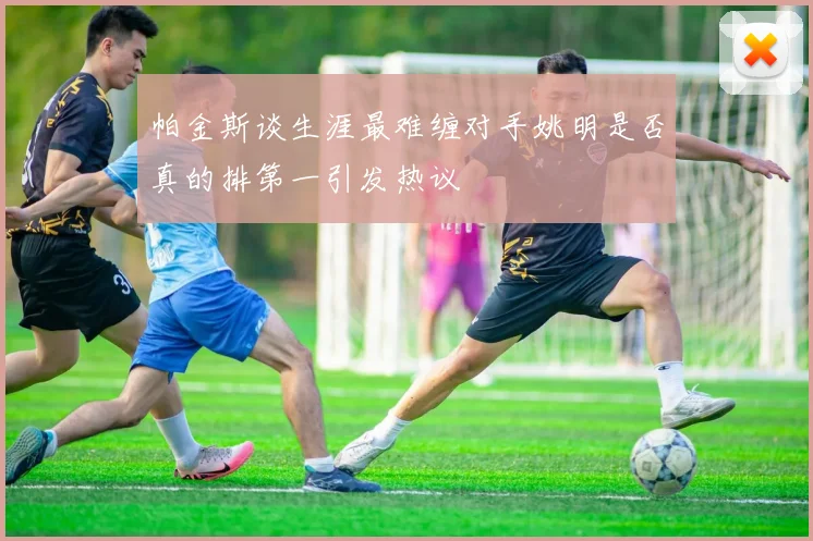 帕金斯谈生涯最难缠对手姚明是否真的排第一引发热议