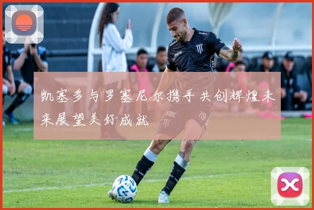 凯塞多与罗塞尼尔携手共创辉煌未来展望美好成就